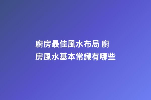 廚房最佳風水布局 廚房風水基本常識有哪些